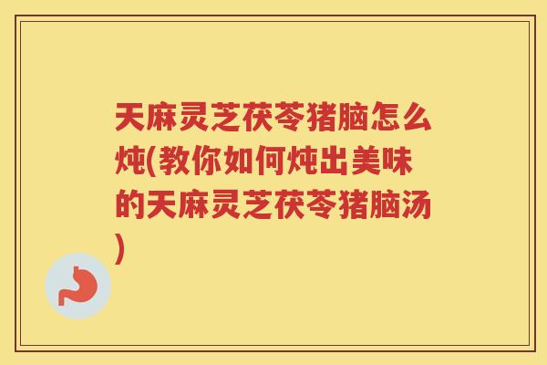 天麻灵芝茯苓猪脑怎么炖(教你如何炖出美味的天麻灵芝茯苓猪脑汤)