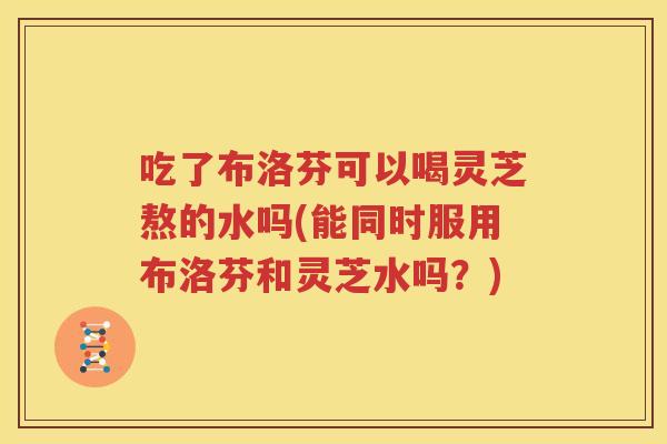 吃了布洛芬可以喝灵芝熬的水吗(能同时服用布洛芬和灵芝水吗？)