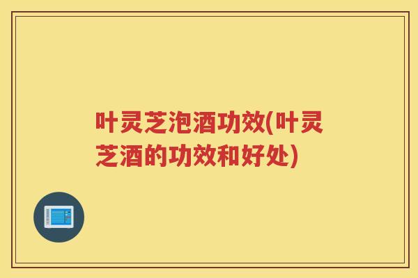 叶灵芝泡酒功效(叶灵芝酒的功效和好处)