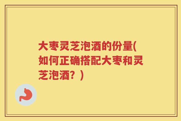 大枣灵芝泡酒的份量(如何正确搭配大枣和灵芝泡酒？)