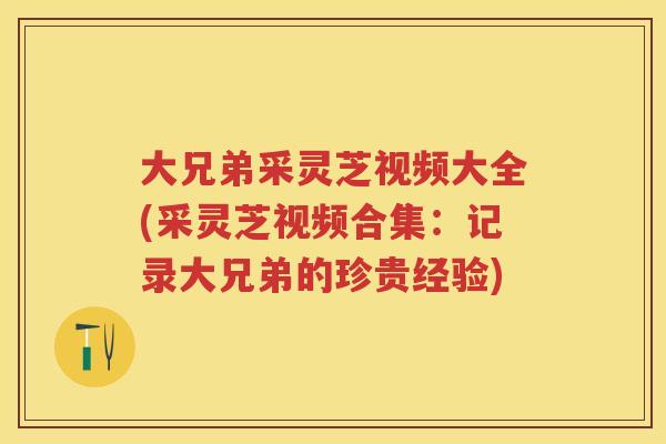 大兄弟采灵芝视频大全(采灵芝视频合集:记录大兄弟的珍贵经验) 大兄弟采灵芝视频大全(采灵芝视频合集:记录大兄弟的珍贵经验)