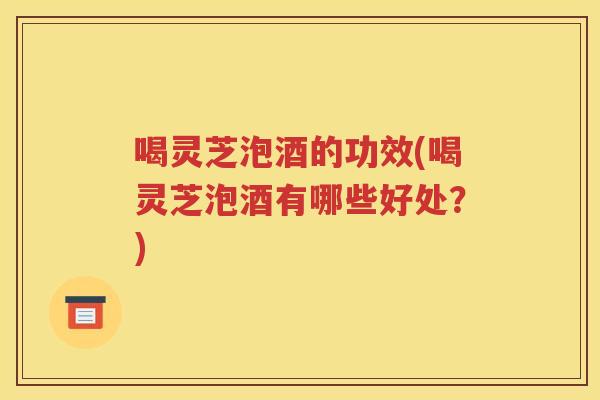 喝灵芝泡酒的功效(喝灵芝泡酒有哪些好处？)