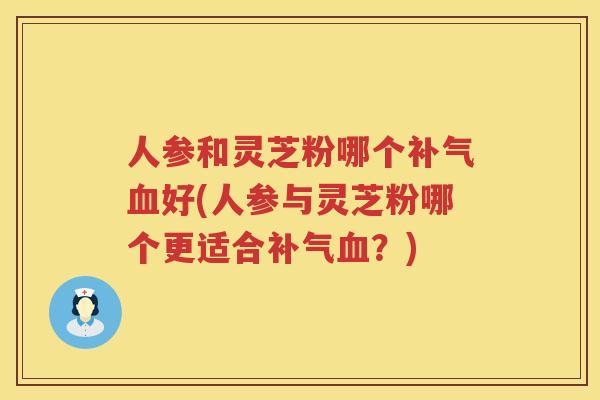 人参和灵芝粉哪个好(人参与灵芝粉哪个更适合？)