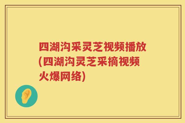 四湖沟采灵芝视频播放(四湖沟灵芝采摘视频火爆网络)