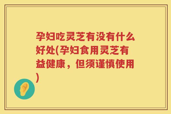 孕妇吃灵芝有没有什么好处(孕妇食用灵芝有益健康，但须谨慎使用)