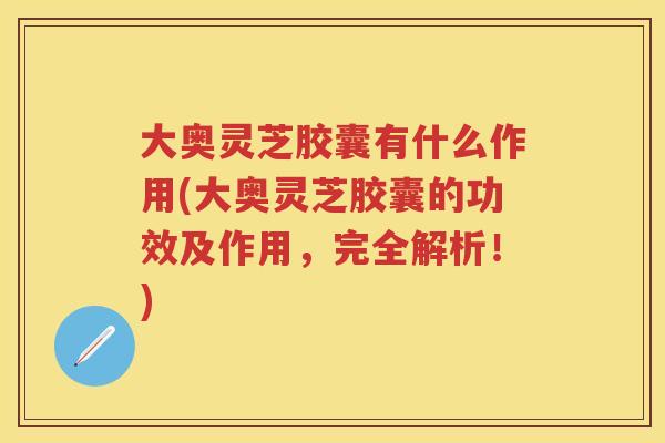 大奥灵芝胶囊有什么作用(大奥灵芝胶囊的功效及作用，完全解析！)