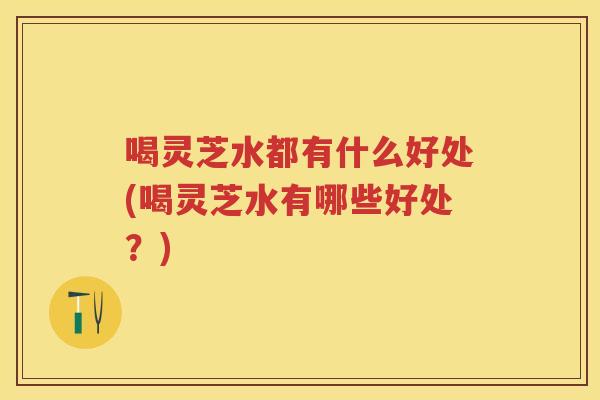 喝灵芝水都有什么好处(喝灵芝水有哪些好处？)