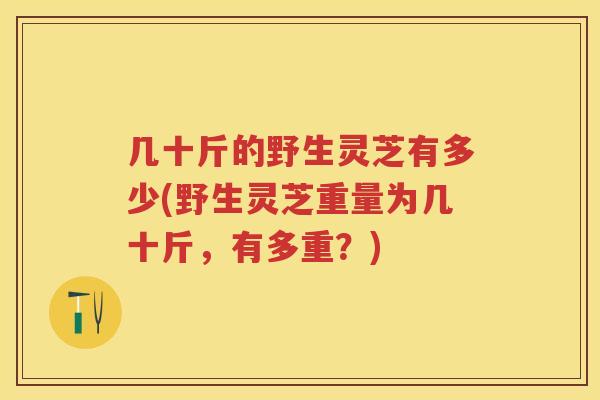 几十斤的野生灵芝有多少(野生灵芝重量为几十斤，有多重？)