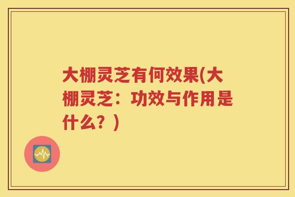 大棚灵芝有何效果(大棚灵芝：功效与作用是什么？)