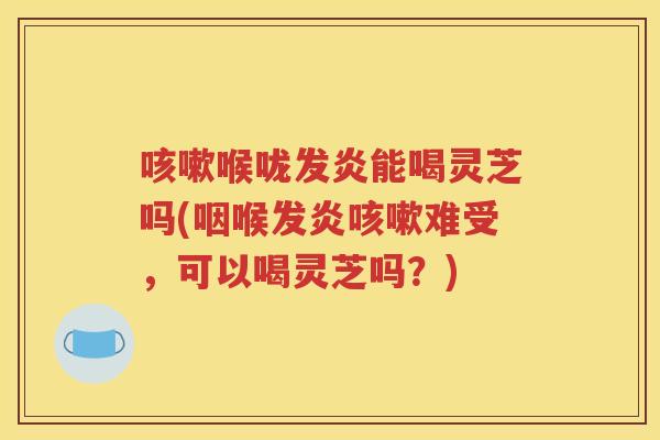 喉咙发炎能喝灵芝吗(咽喉发炎难受,可以喝灵芝吗?) 喉咙发炎能喝灵芝吗(咽喉发炎难受,可以喝灵芝吗?)