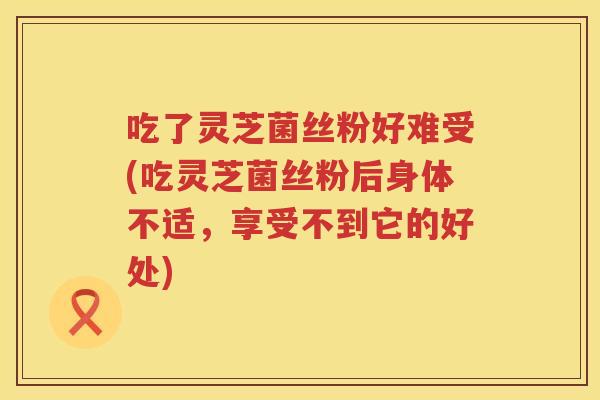 吃了灵芝菌丝粉好难受(吃灵芝菌丝粉后身体不适，享受不到它的好处)