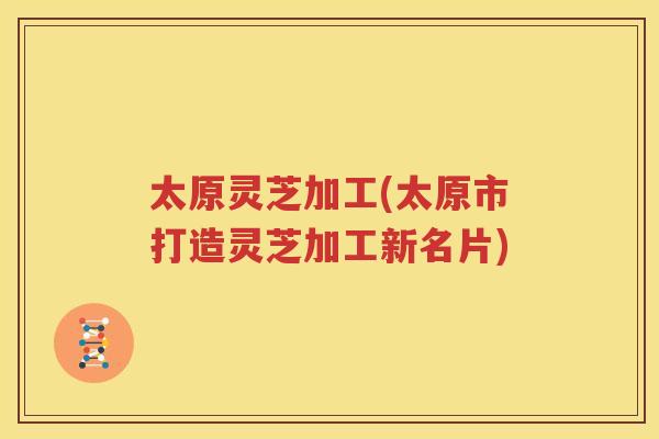 太原灵芝加工(太原市打造灵芝加工新名片) 太原灵芝加工(太原市打造灵芝加工新名片)