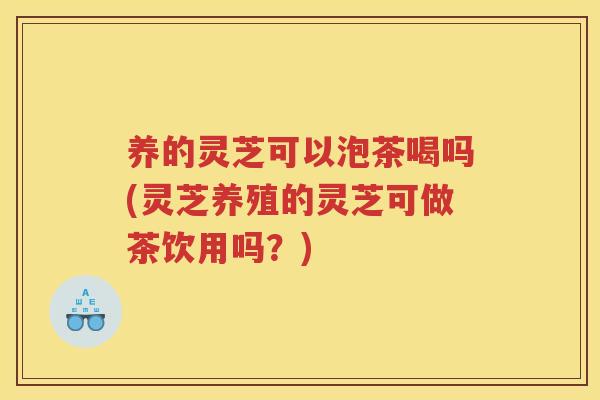 养的灵芝可以泡茶喝吗(灵芝养殖的灵芝可做茶饮用吗？)