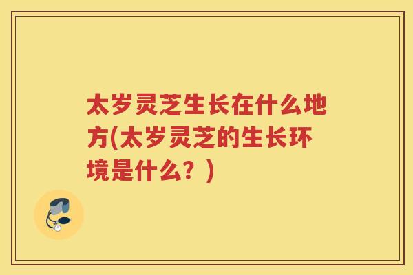 太岁灵芝生长在什么地方(太岁灵芝的生长环境是什么?) 太岁灵芝生长在什么地方(太岁灵芝的生长环境是什么?)