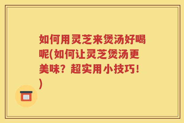 如何用灵芝来煲汤好喝呢(如何让灵芝煲汤更美味？超实用小技巧！)