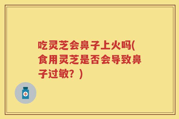 吃灵芝会鼻子上火吗(食用灵芝是否会导致鼻子?) 吃灵芝会鼻子上火吗(食用灵芝是否会导致鼻子?)