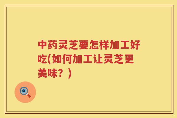 灵芝要怎样加工好吃(如何加工让灵芝更美味？)