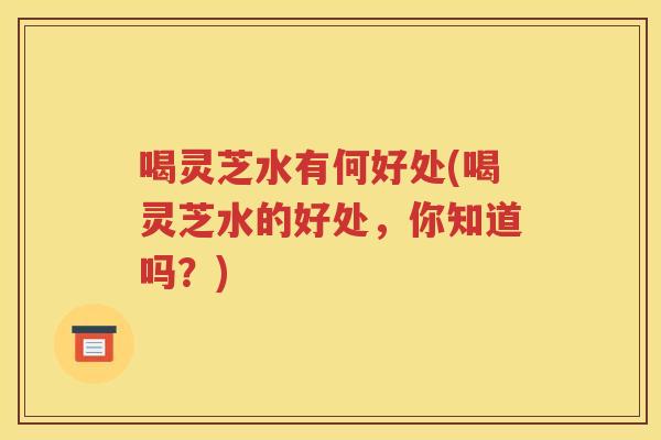 喝灵芝水有何好处(喝灵芝水的好处，你知道吗？)