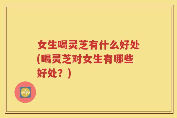 女生喝灵芝有什么好处(喝灵芝对女生有哪些好处？)