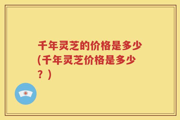 千年灵芝的价格是多少(千年灵芝价格是多少?) 千年灵芝的价格是多少(千年灵芝价格是多少?)