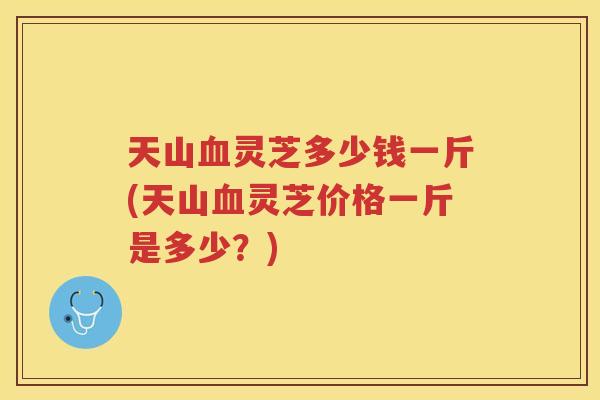 天山灵芝多少钱一斤(天山灵芝价格一斤是多少？)