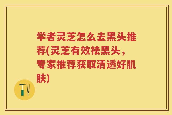 学者灵芝怎么去黑头推荐(灵芝有效祛黑头，专家推荐获取清透好)