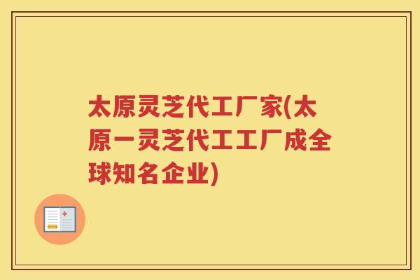 太原灵芝代工厂家(太原一灵芝代工工厂成全球知名企业)
