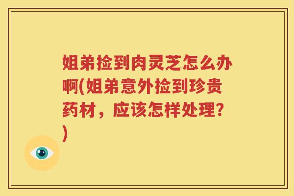 姐弟捡到肉灵芝怎么办啊(姐弟意外捡到珍贵药材,应该怎样处理?) 姐弟捡到肉灵芝怎么办啊(姐弟意外捡到珍贵药材,应该怎样处理?)