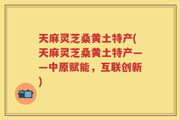 天麻灵芝桑黄土特产(天麻灵芝桑黄土特产——中原赋能，互联创新)