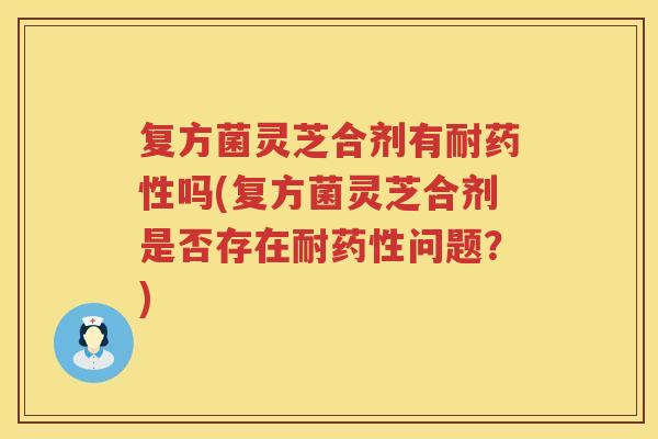 复方菌灵芝合剂有耐吗(复方菌灵芝合剂是否存在耐问题？)