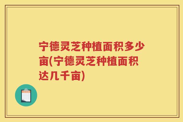 宁德灵芝种植面积多少亩(宁德灵芝种植面积达几千亩) 宁德灵芝种植面积多少亩(宁德灵芝种植面积达几千亩)