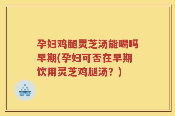 孕妇鸡腿灵芝汤能喝吗早期(孕妇可否在早期饮用灵芝鸡腿汤？)