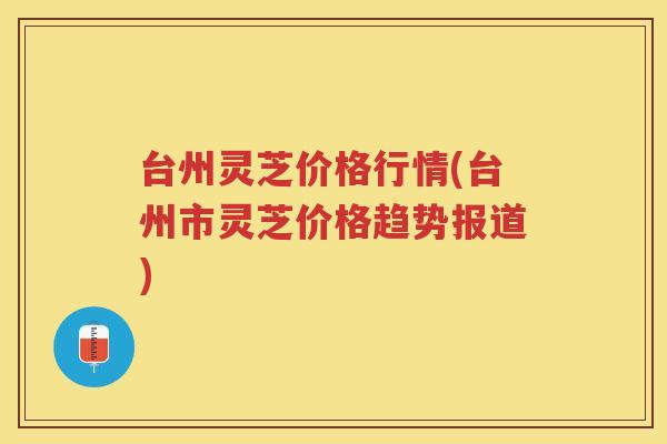 台州灵芝价格行情(台州市灵芝价格趋势报道) 台州灵芝价格行情(台州市灵芝价格趋势报道)