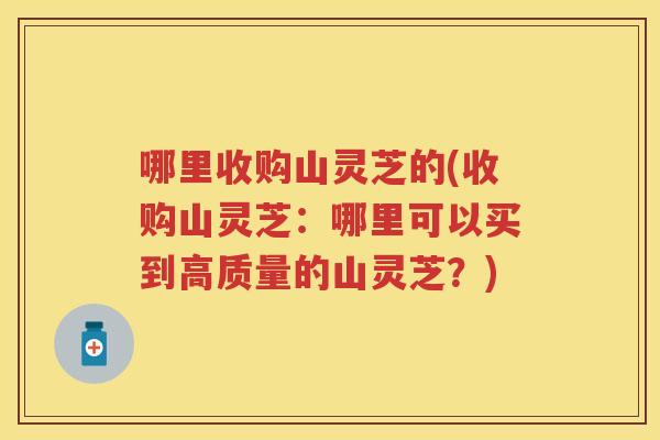 哪里收购山灵芝的(收购山灵芝：哪里可以买到高质量的山灵芝？)