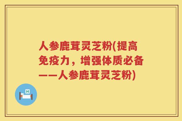 人参鹿茸灵芝粉(提高免疫力，增强体质必备——人参鹿茸灵芝粉)