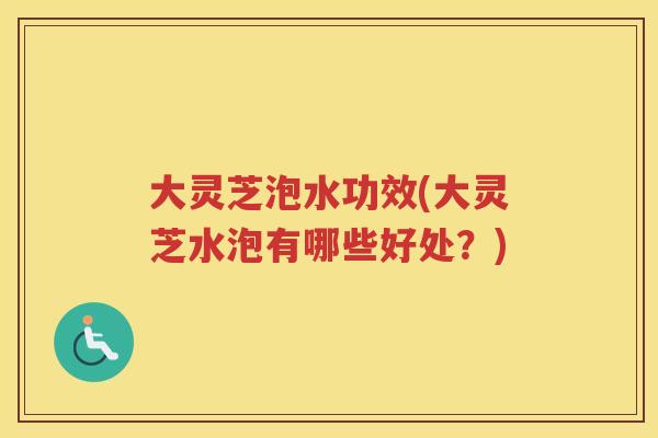 大灵芝泡水功效(大灵芝水泡有哪些好处？)