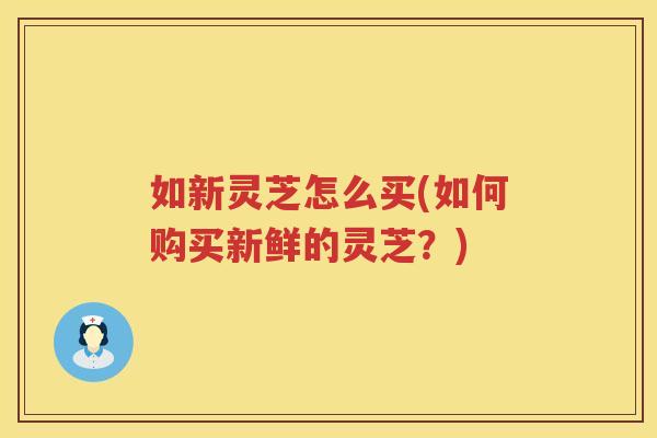 如新灵芝怎么买(如何购买新鲜的灵芝？)
