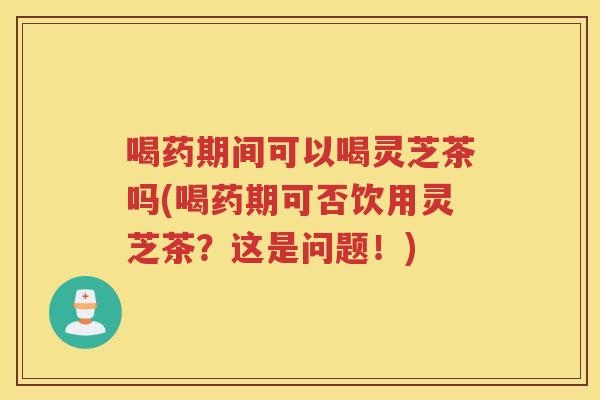喝药期间可以喝灵芝茶吗(喝药期可否饮用灵芝茶？这是问题！)