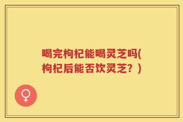 喝完枸杞能喝灵芝吗(枸杞后能否饮灵芝？)