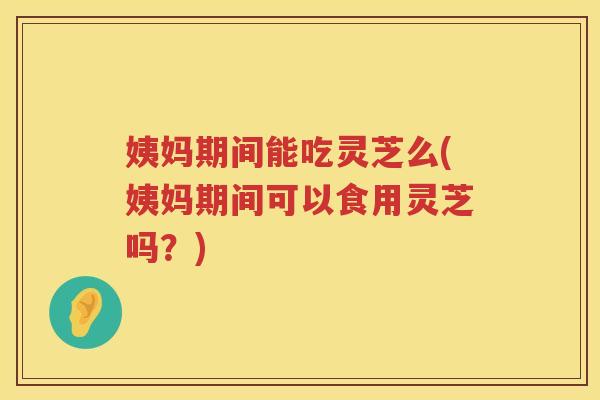 姨妈期间能吃灵芝么(姨妈期间可以食用灵芝吗？)