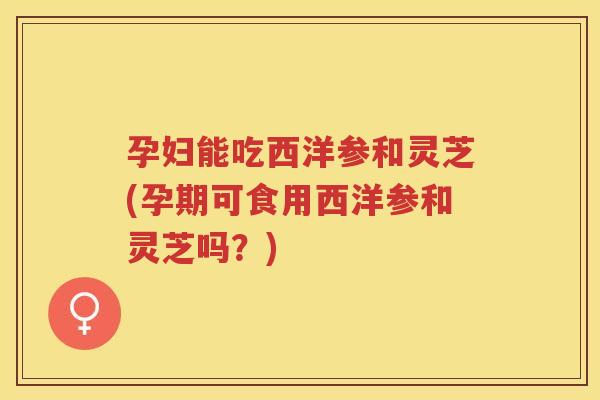 孕妇能吃西洋参和灵芝(孕期可食用西洋参和灵芝吗？)