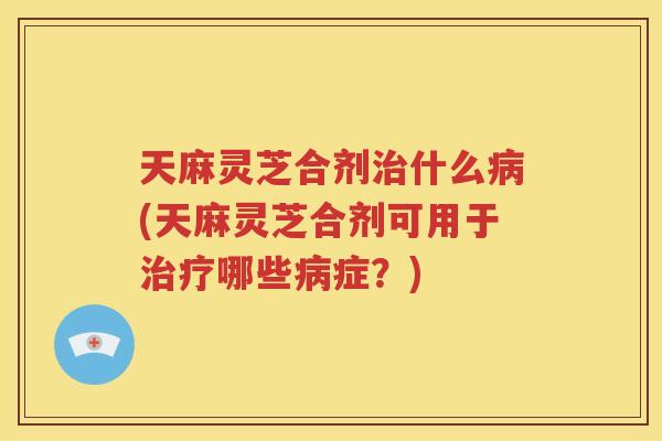天麻灵芝合剂什么(天麻灵芝合剂可用于哪些症?) 天麻灵芝合剂什么(天麻灵芝合剂可用于哪些症?)