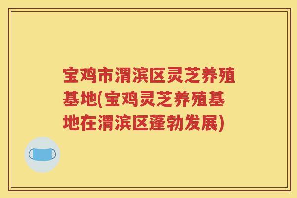 宝鸡市渭滨区灵芝养殖基地(宝鸡灵芝养殖基地在渭滨区蓬勃发展)