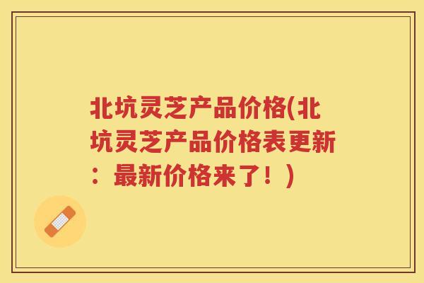 北坑灵芝产品价格(北坑灵芝产品价格表更新:新价格来了!) 北坑灵芝产品价格(北坑灵芝产品价格表更新:新价格来了!)