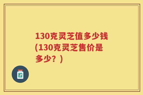 130克灵芝值多少钱(130克灵芝售价是多少？)