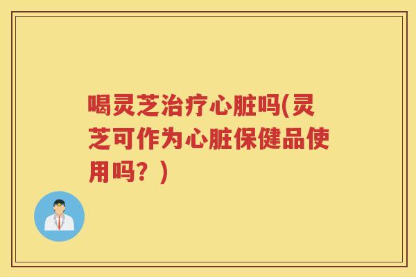 喝灵芝吗(灵芝可作为保健品使用吗？)