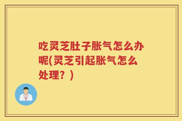 吃灵芝肚子胀气怎么办呢(灵芝引起胀气怎么处理？)