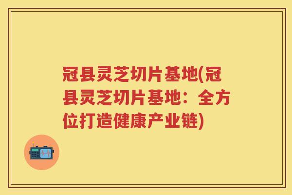 冠县灵芝切片基地(冠县灵芝切片基地：全方位打造健康产业链)