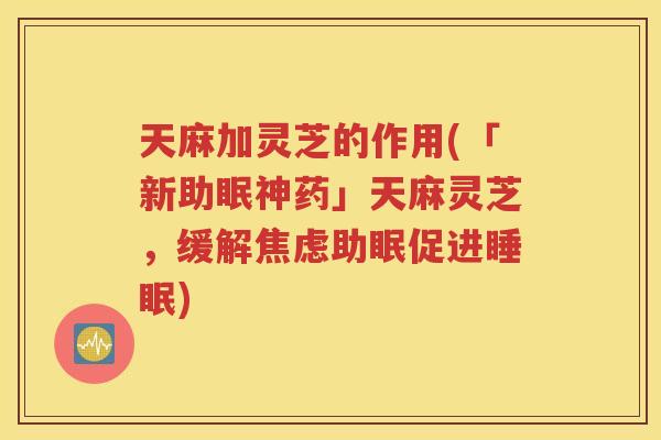 天麻加灵芝的作用(「新助眠神药」天麻灵芝,缓解助眠促进) 天麻加灵芝的作用(「新助眠神药」天麻灵芝,缓解助眠促进)