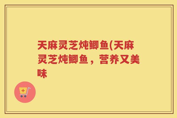 天麻灵芝炖鲫鱼(天麻灵芝炖鲫鱼,营养又美味 天麻灵芝炖鲫鱼(天麻灵芝炖鲫鱼,营养又美味